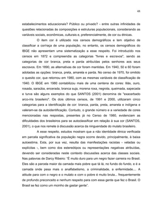 48



estabelecimentos educacionais? Público ou privado? - entre outras infinidades de
questões relacionadas às composições e estruturas populacionais, considerando as
variáveis sociais, econômicas, culturais e, preferencialmente, de cor ou étnicas.
          O item cor é utilizado nos censos demográficos e tem objetivo de
classificar a cor/raça de uma população, no entanto, os censos demográficos do
IBGE não apresentam uma sistematização a esse respeito. Foi introduzido nos
censos em 1872 e compreendia as categorias "livres e escravos", sendo as
categorias de cor branca, preta e parda atribuídas pelos senhores aos seus
escravos. Em 1890, as alternativas de cor foram mantidas. Em 1940, 50 e 60 foram
adotadas as opções: branca, preta, amarela e parda. No censo de 1970, foi omitido
o quesito cor, que retornou em 1980, com as mesmas variáveis de classificação de
1940. O IBGE em 1980 contabilizou mais de uma centena de cores: lilás, ouro,
rosada, saraúba, encerada, branca suja, morena roxa, negrota, queimada, sapecada
e turva são alguns exemplos do que SANTOS (2001) denomina de "exacerbado
arco-íris brasileiro". Os dois últimos censos, de 1991 e 2000, utilizaram cinco
categorias para a identificação de cor: branca, parda, preta, amarela e indígena e
valeram-se da autoidentificação. Contudo, o grande número e a variedade de cores
mencionadas nas respostas, presentes já no Censo de 1980, evidenciam as
dificuldades dos brasileiros para se autoclassificar em relação à sua cor (SANTOS,
2001), o que nos remete à discussão acerca da ninguendade do mulato brasileiro.
          A esse respeito, estudos mostram que a não identidade étnica verificada
em parcela significativa da população negra ocorre devido, principalmente, à baixa
autoestima. Esta, por sua vez, resulta das manifestações racistas - veladas ou
explícitas -, bem como dos estereótipos ou representações negativas atribuídas,
devendo ser consideradas neste contexto discussões acerca das classes sociais.
Nas palavras de Darcy Ribeiro: “É muito duro para um negro fazer carreira no Brasil.
Eles são a parcela maior da camada mais pobre que tá lá, no fundo do fundo, e é a
camada onde pesa mais o analfabetismo, a criminalidade, a enfermidade.... A
atitude para com o negro e o mulato e com o pobre é muito bruta... frequentemente
de profundo preconceito e nenhum respeito para com essa gente que fez o Brasil. O
Brasil se fez como um moinho de gastar gente”.
 