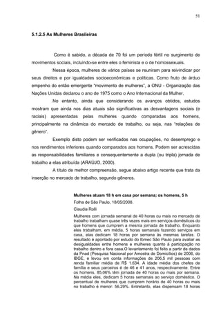 51



5.1.2.5 As Mulheres Brasileiras



            Como é sabido, a década de 70 foi um período fértil no surgimento de
movimentos sociais, incluindo-se entre eles o feminista e o de homossexuais.
           Nessa época, mulheres de vários países se reuniram para reivindicar por
seus direitos e por igualdades socioeconômicas e políticas. Como fruto de árduo
empenho do então emergente “movimento de mulheres”, a ONU - Organização das
Nações Unidas declarou o ano de 1975 como o Ano Internacional da Mulher.
           No entanto, ainda que considerando os avanços obtidos, estudos
mostram que ainda nos dias atuais são significativas as desvantagens sociais (e
raciais)   apresentadas   pelas      mulheres   quando    comparadas      aos    homens,
principalmente na dinâmica do mercado de trabalho, ou seja, nas “relações de
gênero”.
           Exemplo disto podem ser verificados nas ocupações, no desemprego e
nos rendimentos inferiores quando comparados aos homens. Podem ser acrescidas
as responsabilidades familiares e consequentemente a dupla (ou tripla) jornada de
trabalho a elas atribuída (ARAÚJO, 2000).
           A título de melhor compreensão, segue abaixo artigo recente que trata da
inserção no mercado de trabalho, segundo gêneros.


                     Mulheres atuam 18 h em casa por semana; os homens, 5 h
                     Folha de São Paulo, 18/05/2008.
                     Claudia Rolli
                     Mulheres com jornada semanal de 40 horas ou mais no mercado de
                     trabalho trabalham quase três vezes mais em serviços domésticos do
                     que homens que cumprem a mesma jornada de trabalho. Enquanto
                     eles trabalham, em média, 5 horas semanais fazendo serviços em
                     casa, elas dedicam 18 horas por semana às mesmas tarefas. O
                     resultado é apontado por estudo do Ibmec São Paulo para avaliar as
                     desigualdades entre homens e mulheres quanto à participação no
                     trabalho dentro e fora casa.O levantamento foi feito a partir de dados
                     da Pnad (Pesquisa Nacional por Amostra de Domicílios) de 2006, do
                     IBGE, e levou em conta informações de 206,5 mil pessoas com
                     renda familiar média de R$ 1.634. A idade média dos chefes de
                     família e seus parceiros é de 46 e 41 anos, respectivamente. Entre
                     os homens, 85,06% têm jornada de 40 horas ou mais por semana.
                     Na média eles, dedicam 5 horas semanais ao serviço doméstico. O
                     percentual de mulheres que cumprem horário de 40 horas ou mais
                     no trabalho é menor: 56,29%. Entretanto, elas dispensam 18 horas
 