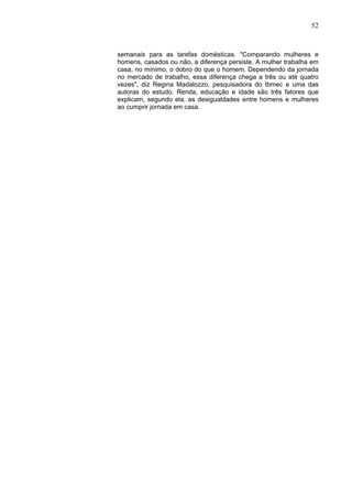 52



semanais para as tarefas domésticas. "Comparando mulheres e
homens, casados ou não, a diferença persiste. A mulher trabalha em
casa, no mínimo, o dobro do que o homem. Dependendo da jornada
no mercado de trabalho, essa diferença chega a três ou até quatro
vezes", diz Regina Madalozzo, pesquisadora do Ibmec e uma das
autoras do estudo. Renda, educação e idade são três fatores que
explicam, segundo ela, as desigualdades entre homens e mulheres
ao cumprir jornada em casa.
 