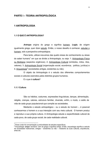6



PARTE I – TEORIA ANTROPOLÓGICA



1 ANTROPOLOGIA



1.1 O QUE É ANTROPOLOGIA?



            Antropo origina do grego e significa homem. Logia, de origem
igualmente grega, quer dizer estudo. Então, o nosso desafio é conhecer, estudar o
homem, sob a perspectiva antropológica.
            Para tanto, utilizar-nos-emos das quatro áreas de conhecimento ou áreas
do saber humano1 em que se divide a Antropologia, ou seja: 1. Antropologia Física
ou Biológica (aspectos orgânicos), 2. Antropologia Cultural (símbolos, mitos, ritos,
valores); 3. Antropologia Social (organização social, econômica, política, jurídica) e
4. Arqueologia2 (sociedades antigas, existentes ou não).
            O objeto da Antropologia é o estudo dos diferentes comportamentos
sociais e culturais exercidos pelos distintos grupos humanos.
            E o que é cultura?



1.1.1 Cultura



            São os hábitos, costumes, expressões linguísticas, danças, alimentação,
religião, crenças, valores, estrutura familiar, diversão, enfim, o modo, o estilo de
vida de cada grupo populacional que compõe as sociedades.
            Mediante o estudo antropológico - ou o estudo do homem -, é possível
conhecermos o homem e a sua interação com seu meio cultural. O homem produz
e reproduz a sua própria cultura. A Antropologia estuda a especificidade cultural de
cada povo, de cada grupo social, de cada realidade cultural.


1
 Áreas onde há concentração e profundidade de estudos específicos.
2
 Arqueologia: arque “archaios” vem do grego e significa antigo. Então, arqueologia significa o estudo
de sociedades tradicionais, antigas – existentes ou não – mediante as suas culturas, arquiteturas,
artes etc.
 