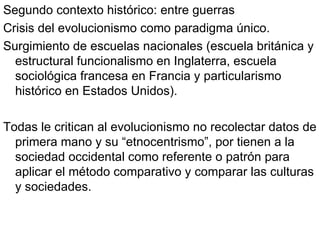 Segundo contexto histórico: entre guerras Crisis del evolucionismo como paradigma único. Surgimiento de escuelas nacionales (escuela británica y estructural funcionalismo en Inglaterra, escuela sociológica francesa en Francia y particularismo histórico en Estados Unidos). Todas le critican al evolucionismo no recolectar datos de primera mano y su “etnocentrismo”, por tienen a la sociedad occidental como referente o patrón para aplicar el método comparativo y comparar las culturas y sociedades. 