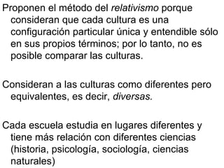 Proponen el método del  relativismo  porque consideran que cada cultura es una configuración particular única y entendible sólo en sus propios términos; por lo tanto, no es posible comparar las culturas. Consideran a las culturas como diferentes pero equivalentes, es decir,  diversas. Cada escuela estudia en lugares diferentes y tiene más relación con diferentes ciencias (historia, psicología, sociología, ciencias naturales) 
