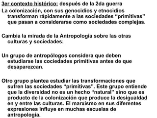 3er contexto histórico:  después de la 2da guerra La colonización, con sus genocidios y etnocidios transforman rápidamente a las sociedades “primitivas” que pasan a considerarse como sociedades complejas. Cambia la mirada de la Antropología sobre las otras culturas y sociedades. Un grupo de antropólogos considera que deben estudiarse las cociedades primitivas antes de que desaparezcan. Otro grupo plantea estudiar las transformaciones que sufren las sociedades “primitivas”. Este grupo entiende que la diversidad no es un hecho “natural” sino que es producto de la colonización que produce la desigualdad en y entre las culturas. El marxismo en sus diferentes expresiones influye en muchas escuelas de antropología. 