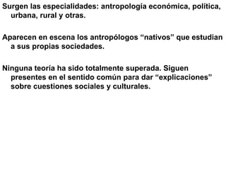 Surgen las especialidades: antropología económica, política, urbana, rural y otras.  Aparecen en escena los antropólogos “nativos” que estudian a sus propias sociedades. Ninguna teoría ha sido totalmente superada. Siguen presentes en el sentido común para dar “explicaciones” sobre cuestiones sociales y culturales. 