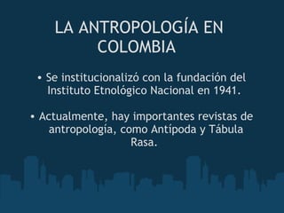 LA ANTROPOLOGÍA EN COLOMBIA  Se institucionalizó con la fundación del Instituto Etnológico Nacional en 1941.    Actualmente, hay importantes revistas de antropología, como Antípoda y Tábula Rasa.  