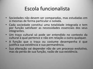 Escola funcionalista
• Sociedades não devem ser comparadas, mas estudadas em
  si mesmas de forma particular e isolada.
• Cada sociedade constitui uma totalidade integrada e tem
  por função satisfazer as necessidades essenciais dos seus
  integrantes.
• Um traço cultural só pode ser entendido no contexto da
  cultural à qual pertence e não em relação a outra qualquer.
• A função que o traço ou costume desempenha é que
  justifica sua existência e sua permanência.
• Sua alteração vai depender não de um processo evolutivo,
  mas da perda de sua função, razão de sua existência.
 