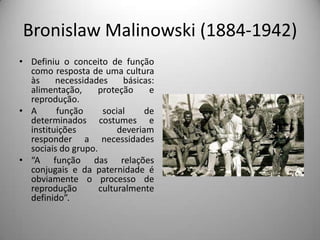 Bronislaw Malinowski (1884-1942)
• Definiu o conceito de função
  como resposta de uma cultura
  às     necessidades     básicas:
  alimentação,      proteção     e
  reprodução.
• A      função      social     de
  determinados costumes e
  instituições           deveriam
  responder a necessidades
  sociais do grupo.
• “A função das relações
  conjugais e da paternidade é
  obviamente o processo de
  reprodução        culturalmente
  definido”.
 