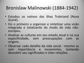 Bronislaw Malinowski (1884-1942)
• Estudou os nativos das ilhas Trobriand (Nova
  Guiné).
• Foi o primeiro a organizar e sintetizar uma visão
  integrada e totalizante do modo de vida não-
  europeu.
• Analisar as culturas em seu estado atual e na sua
  especificidade, sem preocupações com as
  origens.
• Observar cada detalhe da vida social - mesmo os
  sem importância e incoerentes, tentando
  descobrir seu significados e inter-relações.
 
