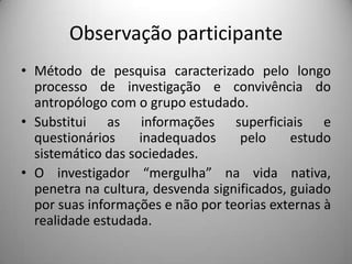 Observação participante
• Método de pesquisa caracterizado pelo longo
  processo de investigação e convivência do
  antropólogo com o grupo estudado.
• Substitui as informações superficiais e
  questionários     inadequados     pelo     estudo
  sistemático das sociedades.
• O investigador “mergulha” na vida nativa,
  penetra na cultura, desvenda significados, guiado
  por suas informações e não por teorias externas à
  realidade estudada.
 