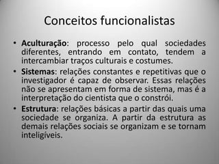 Conceitos funcionalistas
• Aculturação: processo pelo qual sociedades
  diferentes, entrando em contato, tendem a
  intercambiar traços culturais e costumes.
• Sistemas: relações constantes e repetitivas que o
  investigador é capaz de observar. Essas relações
  não se apresentam em forma de sistema, mas é a
  interpretação do cientista que o constrói.
• Estrutura: relações básicas a partir das quais uma
  sociedade se organiza. A partir da estrutura as
  demais relações sociais se organizam e se tornam
  inteligíveis.
 