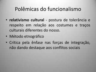 Polêmicas do funcionalismo
• relativismo cultural - postura de tolerância e
  respeito em relação aos costumes e traços
  culturais diferentes do nosso.
• Método etnográfico
• Crítica pela ênfase nas forças de integração,
  não dando destaque aos conflitos sociais
 