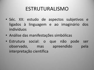 ESTRUTURALISMO
• Séc. XX: estudo de aspectos subjetivos e
  ligados à linguagem e ao imaginário dos
  indivíduos
• Análise das manifestações simbólicas
• Estrutura social: o que não pode ser
  observado,       mas     apreendido  pela
  interpretação científica
 