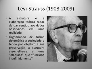 Lévi-Strauss (1908-2009)
• A     estrutura    é    a
  elaboração teórica capaz
  de dar sentido aos dados
  observados em uma
  realidade
• Organizando de forma
  sistemática a sociedade e
  tendo por objetivo a sua
  preservação, a estrutura
  assemelha-se a uma
  “máquina” que “funciona
  indefinidamente”
 