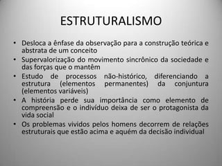 ESTRUTURALISMO
• Desloca a ênfase da observação para a construção teórica e
  abstrata de um conceito
• Supervalorização do movimento sincrônico da sociedade e
  das forças que o mantêm
• Estudo de processos não-histórico, diferenciando a
  estrutura (elementos permanentes) da conjuntura
  (elementos variáveis)
• A história perde sua importância como elemento de
  compreensão e o indivíduo deixa de ser o protagonista da
  vida social
• Os problemas vividos pelos homens decorrem de relações
  estruturais que estão acima e aquém da decisão individual
 