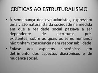 CRÍTICAS AO ESTRUTURALISMO
• À semelhança dos evolucionistas, expressam
  uma visão naturalista da sociedade na medida
  em que a realidade social passava a ser
  dependente        de      estruturas    pré-
  existentes, sobre as quais os seres humanos
  não tinham consciência nem responsabilidade
• Ênfase aos aspectos sincrônicos em
  detrimento dos aspectos diacrônicos e de
  mudança social.
 