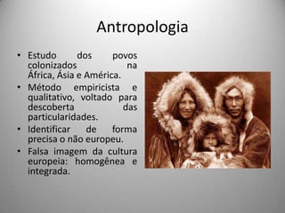 Antropologia
• Estudo       dos     povos
  colonizados              na
  África, Ásia e América.
• Método empiricista e
  qualitativo, voltado para
  descoberta              das
  particularidades.
• Identificar    de    forma
  precisa o não europeu.
• Falsa imagem da cultura
  europeia: homogênea e
  integrada.
 