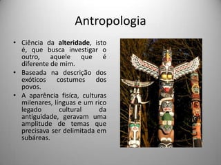 Antropologia
• Ciência da alteridade, isto
  é, que busca investigar o
  outro, aquele que é
  diferente de mim.
• Baseada na descrição dos
  exóticos costumes dos
  povos.
• A aparência fisíca, culturas
  milenares, línguas e um rico
  legado       cultural     da
  antiguidade, geravam uma
  amplitude de temas que
  precisava ser delimitada em
  subáreas.
 
