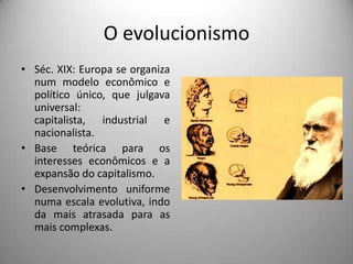 O evolucionismo
• Séc. XIX: Europa se organiza
  num modelo econômico e
  político único, que julgava
  universal:
  capitalista, industrial e
  nacionalista.
• Base teórica para os
  interesses econômicos e a
  expansão do capitalismo.
• Desenvolvimento uniforme
  numa escala evolutiva, indo
  da mais atrasada para as
  mais complexas.
 