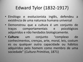 Edward Tylor (1832-1917)
• Etnólogo e evolucionista inglês, defendeu a
  existência de uma natureza humana universal
• Demonstrou que a cultura é um conjunto de
  traços     comportamentais       e   psicológicos
  adquiridos e não herdados biologicamente.
• Cultura:     um    conjunto      “complexo      de
  conhecimentos, crenças, arte, moral, leis, costum
  es ou qualquer outra capacidade ou hábitos
  adquiridos pelo homem como membro de uma
  sociedade” (Cultura Primitiva, 1871)
 