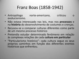 Franz Boas (1858-1942)
• Antropólogo       norte-americano,       criticou    o
  evolucionismo.
• Não estava interessado nas leis, mas nos processos e
  na história do desenvolvimento de costumes e crenças.
• Recusou-se a comparar culturas diferentes como parte
  de um mesmo processo histórico
• Pretendia estudar determinado fenômeno em relação
  às complexas relações de cada cultura em particular
• “Particularismo histórico”: cada cultura segue os seus
  próprios caminhos em função dos diferentes eventos
  históricos que enfrentou.
 