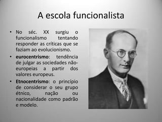A escola funcionalista
• No séc. XX surgiu o
  funcionalismo       tentando
  responder as críticas que se
  faziam ao evolucionismo.
• eurocentrismo: tendência
  de julgar as sociedades não-
  europeias a partir dos
  valores europeus.
• Etnocentrismo: o princípio
  de considerar o seu grupo
  étnico,       nação       ou
  nacionalidade como padrão
  e modelo.
 