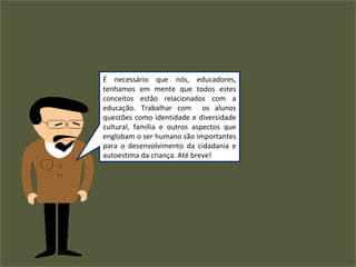 É necessário que nós, educadores,
tenhamos em mente que todos estes
conceitos estão relacionados com a
educação. Trabalhar com os alunos
questões como identidade e diversidade
cultural, família e outros aspectos que
englobam o ser humano são importantes
para o desenvolvimento da cidadania e
autoestima da criança. Até breve!
 