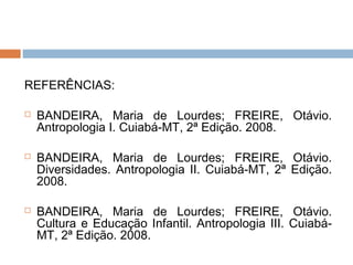 REFERÊNCIAS:

   BANDEIRA, Maria de Lourdes; FREIRE, Otávio.
    Antropologia I. Cuiabá-MT, 2ª Edição. 2008.

   BANDEIRA, Maria de Lourdes; FREIRE, Otávio.
    Diversidades. Antropologia II. Cuiabá-MT, 2ª Edição.
    2008.

   BANDEIRA, Maria de Lourdes; FREIRE, Otávio.
    Cultura e Educação Infantil. Antropologia III. Cuiabá-
    MT, 2ª Edição. 2008.
 