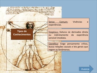 Senso      Comum:       Vivências      e
                experiências.

   Tipos de     Empírico: Saberes de derivados direta
Conhecimentos   ou indiretamente da experiência
                sensível imediata.

                Científico: Exige pensamento crítico,
                busca relações causais e leis gerais que
                regem os fenômenos.




                                                 Avance
 