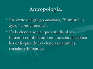 Antropología.  Proviene del griego  anthropos , “hombre”, y  logos , “conocimiento”. Es la ciencia social que estudia al ser humano combinando en una sola disciplina los enfoques de las ciencias naturales, sociales y humanas.  