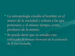 La antropología estudia al hombre en el marco de la sociedad y cultura a las que pertenece; y al mismo tiempo, como producto de la misma. Se puede decir que su estudio esta enfocado a l proceso biosocial de la existencia de la raza humana