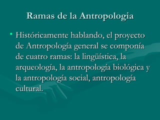 Ramas de la Antropologia Históricamente hablando, el proyecto de Antropología general se componía de cuatro ramas: la lingüística, la arqueología, la antropología biológica y la antropología social, antropología cultural.