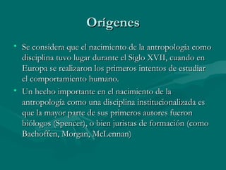 Orígenes Se considera que el nacimiento de la antropología como disciplina tuvo lugar durante el Siglo XVII, cuando en Europa se realizaron los primeros intentos de estudiar el comportamiento humano.  Un hecho importante en el nacimiento de la antropología como una disciplina institucionalizada es que la mayor parte de sus primeros autores fueron biólogos (Spencer), o bien juristas de formación (como Bachoffen, Morgan, McLennan)  