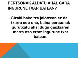 PERTSONAK ALDATU AHAL GARA
INGURUNE TXAR BATEAN?

 Gizaki bakoitza jaiotzean ez da
 txarra edo ona, baina pertsonak
  gurutxatu ahal dugu gaizkiaren
   marra oso erraz ingurune txar
             batean.
 