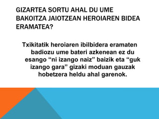 GIZARTEA SORTU AHAL DU UME
BAKOITZA JAIOTZEAN HEROIAREN BIDEA
ERAMATEA?

 Txikitatik heroiaren ibilbidera eramaten
    badiozu ume bateri azkenean ez du
  esango “ni izango naiz” baizik eta “guk
    izango gara” gizaki moduan gauzak
       hobetzera heldu ahal garenok.
 