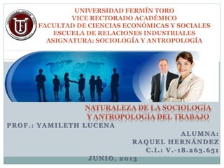 PROF.: YAMILETH LUCENA
ALUMNA:
RAQUEL HERNÁNDEZ
C.I.: V.-18.263.651
JUNIO, 2013
UNIVERSIDAD FERMÍN TORO
VICE RECTORADO ACADÉMICO
FACULTAD DE CIENCIAS ECONÓMICAS Y SOCIALES
ESCUELA DE RELACIONES INDUSTRIALES
ASIGNATURA: SOCIOLOGÍA Y ANTROPOLOGÍA
 