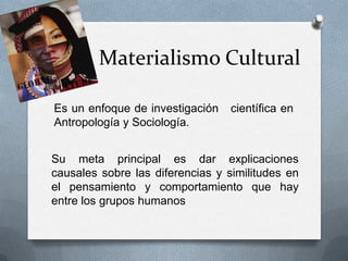 Materialismo Cultural
Es un enfoque de investigación
Antropología y Sociología.

científica en

Su meta principal es dar explicaciones
causales sobre las diferencias y similitudes en
el pensamiento y comportamiento que hay
entre los grupos humanos

 