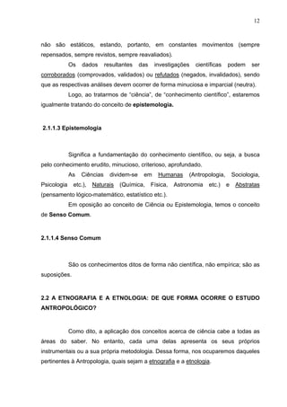 12
não são estáticos, estando, portanto, em constantes movimentos (sempre
repensados, sempre revistos, sempre reavaliados).
Os dados resultantes das investigações científicas podem ser
corroborados (comprovados, validados) ou refutados (negados, invalidados), sendo
que as respectivas análises devem ocorrer de forma minuciosa e imparcial (neutra).
Logo, ao tratarmos de “ciência”, de “conhecimento científico”, estaremos
igualmente tratando do conceito de epistemologia.
2.1.1.3 Epistemologia
Significa a fundamentação do conhecimento científico, ou seja, a busca
pelo conhecimento erudito, minucioso, criterioso, aprofundado.
As Ciências dividem-se em Humanas (Antropologia, Sociologia,
Psicologia etc.), Naturais (Química, Física, Astronomia etc.) e Abstratas
(pensamento lógico-matemático, estatístico etc.).
Em oposição ao conceito de Ciência ou Epistemologia, temos o conceito
de Senso Comum.
2.1.1.4 Senso Comum
São os conhecimentos ditos de forma não científica, não empírica; são as
suposições.
2.2 A ETNOGRAFIA E A ETNOLOGIA: DE QUE FORMA OCORRE O ESTUDO
ANTROPOLÓGICO?
Como dito, a aplicação dos conceitos acerca de ciência cabe a todas as
áreas do saber. No entanto, cada uma delas apresenta os seus próprios
instrumentais ou a sua própria metodologia. Dessa forma, nos ocuparemos daqueles
pertinentes à Antropologia, quais sejam a etnografia e a etnologia.
 