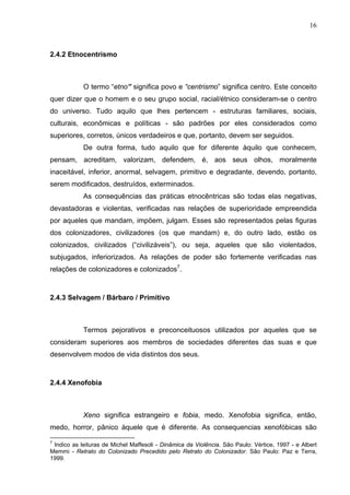 16
2.4.2 Etnocentrismo
O termo “etno” significa povo e “centrismo” significa centro. Este conceito
quer dizer que o homem e o seu grupo social, racial/étnico consideram-se o centro
do universo. Tudo aquilo que lhes pertencem - estruturas familiares, sociais,
culturais, econômicas e políticas - são padrões por eles considerados como
superiores, corretos, únicos verdadeiros e que, portanto, devem ser seguidos.
De outra forma, tudo aquilo que for diferente àquilo que conhecem,
pensam, acreditam, valorizam, defendem, é, aos seus olhos, moralmente
inaceitável, inferior, anormal, selvagem, primitivo e degradante, devendo, portanto,
serem modificados, destruídos, exterminados.
As consequências das práticas etnocêntricas são todas elas negativas,
devastadoras e violentas, verificadas nas relações de superioridade empreendida
por aqueles que mandam, impõem, julgam. Esses são representados pelas figuras
dos colonizadores, civilizadores (os que mandam) e, do outro lado, estão os
colonizados, civilizados (“civilizáveis”), ou seja, aqueles que são violentados,
subjugados, inferiorizados. As relações de poder são fortemente verificadas nas
relações de colonizadores e colonizados7
.
2.4.3 Selvagem / Bárbaro / Primitivo
Termos pejorativos e preconceituosos utilizados por aqueles que se
consideram superiores aos membros de sociedades diferentes das suas e que
desenvolvem modos de vida distintos dos seus.
2.4.4 Xenofobia
Xeno significa estrangeiro e fobia, medo. Xenofobia significa, então,
medo, horror, pânico àquele que é diferente. As consequencias xenofóbicas são
7
Indico as leituras de Michel Maffesoli - Dinâmica da Violência. São Paulo: Vértice, 1997 - e Albert
Memmi - Retrato do Colonizado Precedido pelo Retrato do Colonizador. São Paulo: Paz e Terra,
1999.
 