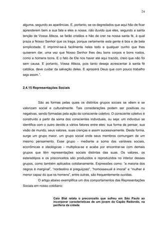 24
alguma, segundo as aparências. E, portanto, se os degredados que aqui hão de ficar
aprenderem bem a sua fala e eles a nossa, não duvido que eles, segundo a santa
tenção de Vossa Alteza, se farão cristãos e hão de crer na nossa santa fé, à qual
praza a Nosso Senhor que os traga, porque certamente esta gente é boa e de bela
simplicidade. E imprimir-se-á facilmente neles todo e qualquer cunho que lhes
quiserem dar, uma vez que Nosso Senhor lhes deu bons corpos e bons rostos,
como a homens bons. E o fato de Ele nos haver até aqui trazido, creio que não foi
sem causa. E portanto, Vossa Alteza, pois tanto deseja acrescentar à santa fé
católica, deve cuidar da salvação deles. E aprazerá Deus que com pouco trabalho
seja assim.”.
2.4.15 Representações Sociais
São as formas pelas quais os distintos grupos sociais se vêem e se
valorizam social e culturalmente. Tais considerações podem ser positivas ou
negativas, sendo formadas pela ação do consciente coletivo. O consciente coletivo é
construído a partir da soma dos conscientes individuais, ou seja: um indivíduo se
identifica com o outro devido a vários fatores entre eles: sua forma de pensar, sua
visão de mundo, seus valores, suas crenças e assim sucessivamente. Desta forma,
surge um grupo maior, um grupo social onde seus membros comungam de um
mesmo pensamento. Esse grupo - mediante a soma das variáveis sociais,
econômicas e ideológicas - multiplica-se e acaba por encontrar-se com demais
grupos que têm representações sociais distintas das suas. Os valores, os
estereótipos e os preconceitos são produzidos e reproduzidos no interior desses
grupos, como também aplicados cotidianamente. Expressões como: “a maioria dos
negros é marginal”, “nordestino é preguiçoso”, “homossexual é imoral” e “mulher é
menor capaz do que os homens”, entre outras, são frequentemente ouvidas.
O artigo abaixo exemplifica um dos comportamentos das Representações
Sociais em nosso cotidiano:
Caio Blat relata o preconceito que sofreu em São Paulo ao
incorporar características de um jovem do Capão Redondo, na
periferia da cidade
 