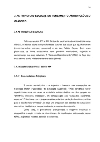 26
3 AS PRINCIPAIS ESCOLAS DO PENSAMENTO ANTROPOLÓGICO
CLÁSSICO
3.1 AS PRINCIPAIS ESCOLAS
Entre os séculos XVI e XIX (antes do surgimento da Antropologia como
ciência), os relatos sobre as especificidades culturais dos povos que aqui habitavam
(comportamentos, crenças, costumes) e de seu habitat (fauna, flora) eram
produzidos de forma especulativa pelos primeiros missionários, viajantes e
comerciantes que aqui estiveram. A “Carta do Descobrimento” (1500) de Pero Vaz
de Caminha é uma referência literária deste período
3.1.1 Escola Evolucionista: Século XIX
3.1.1.1 Características Principais
A escola evolucionista - e eugênica - baseada nas concepções de
Francisco Dalton (“Sociedade de Educação Eugênica”, 1908) acreditava haver
superioridade entre as raças. A sociedade estaria dividida em dois grupos: os
“primitivos, inferiores, incapazes”, em contraposição aos “civilizados, superiores,
capazes”. Entendia-se que o progresso viria mediante a evolução do estado primitivo
para o estado mais “civilizado”, ou seja, uns chegariam aos estados de civilização e
aos outros, devido à sua incapacidade nata, o mesmo não ocorreria.
Como visto, o pensamento evolucionista e eugênico despreza e
desqualifica o amplo conceito de diversidades, de pluralidades, estimulando, dessa
forma, às práticas racistas, sexistas e xenófobas.
 
