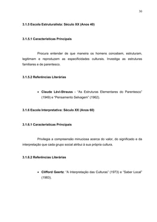 30
3.1.5 Escola Estruturalista: Século XX (Anos 40)
3.1.5.1 Características Principais
Procura entender de que maneira os homens concebem, estruturam,
legitimam e reproduzem as especificidades culturais. Investiga as estruturas
familiares e de parentesco.
3.1.5.2 Referências Literárias
• Claude Lévi-Strauss - “As Estruturas Elementares do Parentesco”
(1949) e “Pensamento Selvagem” (1962).
3.1.6 Escola Interpretativa: Século XX (Anos 60)
3.1.6.1 Características Principais
Privilegia a compreensão minuciosa acerca do valor, do significado e da
interpretação que cada grupo social atribui à sua própria cultura.
3.1.6.2 Referências Literárias
• Clifford Geertz: “A Interpretação das Culturas” (1973) e “Saber Local”
(1983).
 