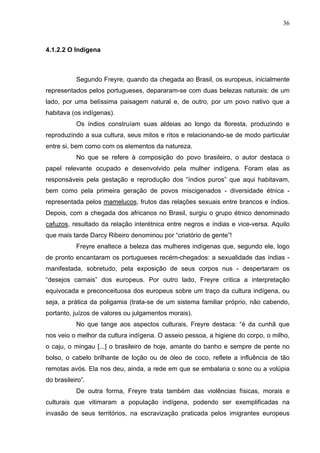 36
4.1.2.2 O Indígena
Segundo Freyre, quando da chegada ao Brasil, os europeus, inicialmente
representados pelos portugueses, depararam-se com duas belezas naturais: de um
lado, por uma belíssima paisagem natural e, de outro, por um povo nativo que a
habitava (os indígenas).
Os índios construíam suas aldeias ao longo da floresta, produzindo e
reproduzindo a sua cultura, seus mitos e ritos e relacionando-se de modo particular
entre si, bem como com os elementos da natureza.
No que se refere à composição do povo brasileiro, o autor destaca o
papel relevante ocupado e desenvolvido pela mulher indígena. Foram elas as
responsáveis pela gestação e reprodução dos “índios puros” que aqui habitavam,
bem como pela primeira geração de povos miscigenados - diversidade étnica -
representada pelos mamelucos, frutos das relações sexuais entre brancos e índios.
Depois, com a chegada dos africanos no Brasil, surgiu o grupo étnico denominado
cafuzos, resultado da relação interétnica entre negros e índias e vice-versa. Aquilo
que mais tarde Darcy Ribeiro denominou por “criatório de gente”!
Freyre enaltece a beleza das mulheres indígenas que, segundo ele, logo
de pronto encantaram os portugueses recém-chegados: a sexualidade das índias -
manifestada, sobretudo, pela exposição de seus corpos nus - despertaram os
“desejos carnais” dos europeus. Por outro lado, Freyre critica a interpretação
equivocada e preconceituosa dos europeus sobre um traço da cultura indígena, ou
seja, a prática da poligamia (trata-se de um sistema familiar próprio, não cabendo,
portanto, juízos de valores ou julgamentos morais).
No que tange aos aspectos culturais, Freyre destaca: “é da cunhã que
nos veio o melhor da cultura indígena. O asseio pessoa, a higiene do corpo, o milho,
o caju, o mingau [...] o brasileiro de hoje, amante do banho e sempre de pente no
bolso, o cabelo brilhante de loção ou de óleo de coco, reflete a influência de tão
remotas avós. Ela nos deu, ainda, a rede em que se embalaria o sono ou a volúpia
do brasileiro”.
De outra forma, Freyre trata também das violências físicas, morais e
culturais que vitimaram a população indígena, podendo ser exemplificadas na
invasão de seus territórios, na escravização praticada pelos imigrantes europeus
 