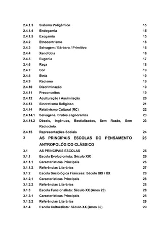 2.4.1.3 Sistema Poligâmico 15
2.4.1.4 Endogamia 15
2.4.1.5 Exogamia 15
2.4.2 Etnocentrismo 16
2.4.3 Selvagem / Bárbaro / Primitivo 16
2.4.4 Xenofobia 16
2.4.5 Eugenia 17
2.4.6 Raça 18
2.4.7 Cor 19
2.4.8 Etnia 19
2.4.9 Racismo 19
2.4.10 Discriminação 19
2.4.11 Preconceitos 19
2.4.12 Aculturação / Assimilação 20
2.4.13 Sincretismo Religioso 21
2.4.14 Relativismo Cultural (RC) 22
2.4.14.1 Selvagens, Brutos e Ignorantes 23
2.4.14.2 Dóceis, Ingênuos, Bestializados, Sem Razão, Sem
Raciocínio
23
2.4.15 Representações Sociais 24
3 AS PRINCIPAIS ESCOLAS DO PENSAMENTO
ANTROPOLÓGICO CLÁSSICO
26
3.1 AS PRINCIPAIS ESCOLAS 26
3.1.1 Escola Evolucionista: Século XIX 26
3.1.1.1 Características Principais 26
3.1.1.2 Referências Literárias 27
3.1.2 Escola Sociológica Francesa: Século XIX / XX 28
3.1.2.1 Características Principais 28
3.1.2.2 Referências Literárias 28
3.1.3 Escola Funcionalista: Século XX (Anos 20) 28
3.1.3.1 Características Principais 28
3.1.3.2 Referências Literárias 29
3.1.4 Escola Culturalista: Século XX (Anos 30) 29
 