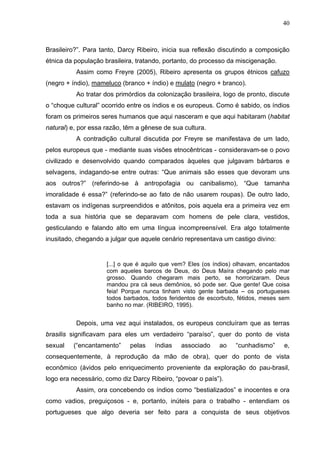 40
Brasileiro?”. Para tanto, Darcy Ribeiro, inicia sua reflexão discutindo a composição
étnica da população brasileira, tratando, portanto, do processo da miscigenação.
Assim como Freyre (2005), Ribeiro apresenta os grupos étnicos cafuzo
(negro + índio), mameluco (branco + índio) e mulato (negro + branco).
Ao tratar dos primórdios da colonização brasileira, logo de pronto, discute
o “choque cultural” ocorrido entre os índios e os europeus. Como é sabido, os índios
foram os primeiros seres humanos que aqui nasceram e que aqui habitaram (habitat
natural) e, por essa razão, têm a gênese de sua cultura.
A contradição cultural discutida por Freyre se manifestava de um lado,
pelos europeus que - mediante suas visões etnocêntricas - consideravam-se o povo
civilizado e desenvolvido quando comparados àqueles que julgavam bárbaros e
selvagens, indagando-se entre outras: “Que animais são esses que devoram uns
aos outros?” (referindo-se à antropofagia ou canibalismo), “Que tamanha
imoralidade é essa?” (referindo-se ao fato de não usarem roupas). De outro lado,
estavam os indígenas surpreendidos e atônitos, pois aquela era a primeira vez em
toda a sua história que se deparavam com homens de pele clara, vestidos,
gesticulando e falando alto em uma língua incompreensível. Era algo totalmente
inusitado, chegando a julgar que aquele cenário representava um castigo divino:
[...] o que é aquilo que vem? Eles (os índios) olhavam, encantados
com aqueles barcos de Deus, do Deus Maíra chegando pelo mar
grosso. Quando chegaram mais perto, se horrorizaram. Deus
mandou pra cá seus demônios, só pode ser. Que gente! Que coisa
feia! Porque nunca tinham visto gente barbada – os portugueses
todos barbados, todos feridentos de escorbuto, fétidos, meses sem
banho no mar. (RIBEIRO, 1995).
Depois, uma vez aqui instalados, os europeus concluíram que as terras
brasilis significavam para eles um verdadeiro “paraíso”, quer do ponto de vista
sexual (“encantamento” pelas índias associado ao “cunhadismo” e,
consequentemente, à reprodução da mão de obra), quer do ponto de vista
econômico (ávidos pelo enriquecimento proveniente da exploração do pau-brasil,
logo era necessário, como diz Darcy Ribeiro, “povoar o país”).
Assim, ora concebendo os índios como “bestializados” e inocentes e ora
como vadios, preguiçosos - e, portanto, inúteis para o trabalho - entendiam os
portugueses que algo deveria ser feito para a conquista de seus objetivos
 