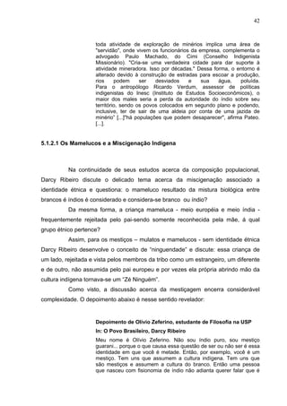 42
toda atividade de exploração de minérios implica uma área de
"servidão", onde vivem os funcionários da empresa, complementa o
advogado Paulo Machado, do Cimi (Conselho Indigenista
Missionário). "Cria-se uma verdadeira cidade para dar suporte à
atividade mineradora. Isso por décadas." Dessa forma, o entorno é
alterado devido à construção de estradas para escoar a produção,
rios podem ser desviados e sua água, poluída.
Para o antropólogo Ricardo Verdum, assessor de políticas
indigenistas do Inesc (Instituto de Estudos Socioeconômicos), o
maior dos males seria a perda da autoridade do índio sobre seu
território, sendo os povos colocados em segundo plano e podendo,
inclusive, ter de sair de uma aldeia por conta de uma jazida de
minério” [...]"há populações que podem desaparecer", afirma Pateo.
[...].
5.1.2.1 Os Mamelucos e a Miscigenação Indígena
Na continuidade de seus estudos acerca da composição populacional,
Darcy Ribeiro discute o delicado tema acerca da miscigenação associado a
identidade étnica e questiona: o mameluco resultado da mistura biológica entre
brancos é índios é considerado e considera-se branco ou índio?
Da mesma forma, a criança mameluca - meio européia e meio índia -
frequentemente rejeitada pelo pai-sendo somente reconhecida pela mãe, á qual
grupo étnico pertence?
Assim, para os mestiços – mulatos e mamelucos - sem identidade étnica
Darcy Ribeiro desenvolve o conceito de “ninguendade” e discute: essa criança de
um lado, rejeitada e vista pelos membros da tribo como um estrangeiro, um diferente
e de outro, não assumida pelo pai europeu e por vezes ela própria abrindo mão da
cultura indígena tornava-se um “Zé Ninguém”.
Como visto, a discussão acerca da mestiçagem encerra considerável
complexidade. O depoimento abaixo é nesse sentido revelador:
Depoimento de Olívio Zeferino, estudante de Filosofia na USP
In: O Povo Brasileiro, Darcy Ribeiro
Meu nome é Olívio Zeferino. Não sou índio puro, sou mestiço
guarani... porque o que causa essa questão de ser ou não ser é essa
identidade em que você é metade. Então, por exemplo, você é um
mestiço. Tem uns que assumem a cultura indígena. Tem uns que
são mestiços e assumem a cultura do branco. Então uma pessoa
que nasceu com fisionomia de índio não adianta querer falar que é
 