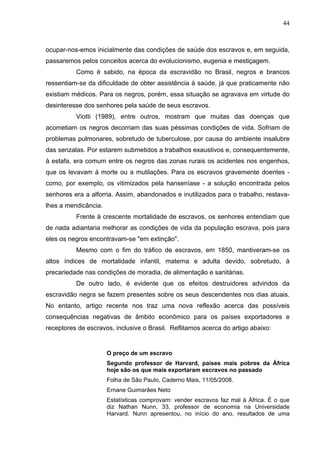 44
ocupar-nos-emos inicialmente das condições de saúde dos escravos e, em seguida,
passaremos pelos conceitos acerca do evolucionismo, eugenia e mestiçagem.
Como é sabido, na época da escravidão no Brasil, negros e brancos
ressentiam-se da dificuldade de obter assistência à saúde, já que praticamente não
existiam médicos. Para os negros, porém, essa situação se agravava em virtude do
desinteresse dos senhores pela saúde de seus escravos.
Viotti (1989), entre outros, mostram que muitas das doenças que
acometiam os negros decorriam das suas péssimas condições de vida. Sofriam de
problemas pulmonares, sobretudo de tuberculose, por causa do ambiente insalubre
das senzalas. Por estarem submetidos a trabalhos exaustivos e, consequentemente,
à estafa, era comum entre os negros das zonas rurais os acidentes nos engenhos,
que os levavam à morte ou a mutilações. Para os escravos gravemente doentes -
como, por exemplo, os vitimizados pela hanseníase - a solução encontrada pelos
senhores era a alforria. Assim, abandonados e inutilizados para o trabalho, restava-
lhes a mendicância.
Frente à crescente mortalidade de escravos, os senhores entendiam que
de nada adiantaria melhorar as condições de vida da população escrava, pois para
eles os negros encontravam-se "em extinção".
Mesmo com o fim do tráfico de escravos, em 1850, mantiveram-se os
altos índices de mortalidade infantil, materna e adulta devido, sobretudo, à
precariedade nas condições de moradia, de alimentação e sanitárias.
De outro lado, é evidente que os efeitos destruidores advindos da
escravidão negra se fazem presentes sobre os seus descendentes nos dias atuais.
No entanto, artigo recente nos traz uma nova reflexão acerca das possíveis
consequências negativas de âmbito econômico para os países exportadores e
receptores de escravos, inclusive o Brasil. Reflitamos acerca do artigo abaixo:
O preço de um escravo
Segundo professor de Harvard, países mais pobres da África
hoje são os que mais exportaram escravos no passado
Folha de São Paulo, Caderno Mais, 11/05/2008.
Ernane Guimarães Neto
Estatísticas comprovam: vender escravos faz mal à África. É o que
diz Nathan Nunn, 33, professor de economia na Universidade
Harvard. Nunn apresentou, no início do ano, resultados de uma
 