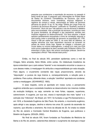 45
pesquisa que correlaciona a exportação de escravos no passado à
baixa renda de hoje. A pesquisa usou informações do Projeto Base
de Dados do Comércio Transatlântico de Escravos, que reúne
documentos diversos, como inventários, arquivos religiosos e
registros de compra e venda, relacionados ao tráfico de escravos
africanos do século 15 ao 19. No artigo "Efeitos de Longo Prazo do
Comércio de Escravos Africanos", publicado no "Quarterly Journal of
Economics", Nunn diz que "não apenas o uso de escravos é deletério
para uma sociedade, mas a produção de escravos, ocorrida por meio
da guerra doméstica, da pilhagem e dos seqüestros, também tem
impactos negativos no desenvolvimento". Em seus estudos, o Brasil
aparece perfeitamente enquadrado à linha de correlação segundo a
qual quanto maior a proporção de escravos na população em 1750,
menor o PIB per capita em 2000. E, do outro lado do Atlântico, as
regiões africanas que mais exportaram escravos se tornaram os
países de menor renda hoje. Apesar de colegas o criticarem por
cruzar dados no mínimo heterogêneos, o estudo já é visto nos EUA
como prova matemática do dano causado pelo Ocidente à África. Em
entrevista à Folha, Nunn não arrisca conclusões práticas. Devem-se
reparações à África? "Não estudei esse ponto."
Então, no final do século XIX, persistiam epidemias como o mal de
Chagas, febre amarela, febre tifóide, entre outras. Os intelectuais brasileiros da
época entendiam que o país estava "doente" e era necessário encontrar a causa e a
cura desses males; à mestiçagem foi atribuída a responsabilidade por esta situação.
Para alguns, o cruzamento constante das raças proporcionaria, através da
“depuração”, a pureza da raça branca e, consequentemente, a solução para o
problema. Para outros, diferente disso, a solução “científica” apontada era condenar,
conter a mestiçagem. (SCHWARCZ, 1993).
A esse respeito, como já apontado em nosso curso, o pensamento
eugênico entendia que a sociedade brasileira se desenvolveria nos mesmos moldes
da evolução biológica, ou seja, somente os mais fortes, capazes, superiores,
sobreviveram. A eugenia, por sua vez, visava à reprodução dos mais “aptos” e à
extinção dos "inferiores". No Brasil, em 1917, foi fundada a Liga Pró-Saneamento e,
em 1918, a Sociedade Eugênica de São Paulo. No entanto, o movimento eugênico,
após atingir o seu apogeu, declina e retorna nos anos 30, quando da ascensão do
nazismo, que difundia o arianismo. No início da década de 30, foi criada na cidade
do Rio de Janeiro a Comissão Central Brasileira de Eugenia, que publicava o
Boletim da Eugenia. (SOUZA, 2002).
No final do século XIX, foram fundadas as Faculdades de Medicina da
Bahia e do Rio de Janeiro, cabendo-lhes detectar o surgimento de doenças e traçar
 