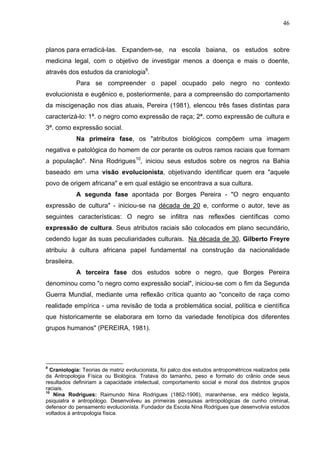 46
planos para erradicá-las. Expandem-se, na escola baiana, os estudos sobre
medicina legal, com o objetivo de investigar menos a doença e mais o doente,
através dos estudos da craniologia9
.
Para se compreender o papel ocupado pelo negro no contexto
evolucionista e eugênico e, posteriormente, para a compreensão do comportamento
da miscigenação nos dias atuais, Pereira (1981), elencou três fases distintas para
caracterizá-lo: 1ª. o negro como expressão de raça; 2ª. como expressão de cultura e
3ª. como expressão social.
Na primeira fase, os "atributos biológicos compõem uma imagem
negativa e patológica do homem de cor perante os outros ramos raciais que formam
a população". Nina Rodrigues10
, iniciou seus estudos sobre os negros na Bahia
baseado em uma visão evolucionista, objetivando identificar quem era "aquele
povo de origem africana" e em qual estágio se encontrava a sua cultura.
A segunda fase apontada por Borges Pereira - "O negro enquanto
expressão de cultura" - iniciou-se na década de 20 e, conforme o autor, teve as
seguintes características: O negro se infiltra nas reflexões científicas como
expressão de cultura. Seus atributos raciais são colocados em plano secundário,
cedendo lugar às suas peculiaridades culturais. Na década de 30, Gilberto Freyre
atribuiu à cultura africana papel fundamental na construção da nacionalidade
brasileira.
A terceira fase dos estudos sobre o negro, que Borges Pereira
denominou como "o negro como expressão social", iniciou-se com o fim da Segunda
Guerra Mundial, mediante uma reflexão crítica quanto ao "conceito de raça como
realidade empírica - uma revisão de toda a problemática social, política e científica
que historicamente se elaborara em torno da variedade fenotípica dos diferentes
grupos humanos" (PEREIRA, 1981).
9
Craniologia: Teorias de matriz evolucionista, foi palco dos estudos antropométricos realizados pela
da Antropologia Física ou Biológica. Tratava do tamanho, peso e formato do crânio onde seus
resultados definiriam a capacidade intelectual, comportamento social e moral dos distintos grupos
raciais.
10
Nina Rodrigues: Raimundo Nina Rodrigues (1862-1906), maranhense, era médico legista,
psiquiatra e antropólogo. Desenvolveu as primeiras pesquisas antropológicas de cunho criminal,
defensor do pensamento evolucionista. Fundador da Escola Nina Rodrigues que desenvolvia estudos
voltados à antropologia física.
 