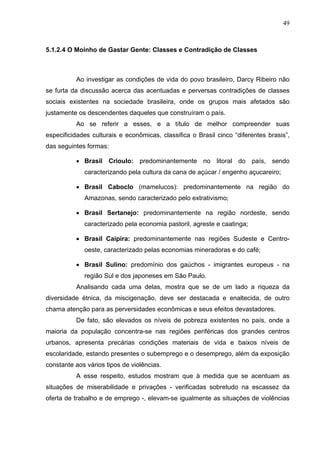 49
5.1.2.4 O Moinho de Gastar Gente: Classes e Contradição de Classes
Ao investigar as condições de vida do povo brasileiro, Darcy Ribeiro não
se furta da discussão acerca das acentuadas e perversas contradições de classes
sociais existentes na sociedade brasileira, onde os grupos mais afetados são
justamente os descendentes daqueles que construíram o país.
Ao se referir a esses, e a título de melhor compreender suas
especificidades culturais e econômicas, classifica o Brasil cinco “diferentes brasis”,
das seguintes formas:
• Brasil Crioulo: predominantemente no litoral do país, sendo
caracterizando pela cultura da cana de açúcar / engenho açucareiro;
• Brasil Caboclo (mamelucos): predominantemente na região do
Amazonas, sendo caracterizado pelo extrativismo;
• Brasil Sertanejo: predominantemente na região nordeste, sendo
caracterizado pela economia pastoril, agreste e caatinga;
• Brasil Caipira: predominantemente nas regiões Sudeste e Centro-
oeste, caracterizado pelas economias mineradoras e do café;
• Brasil Sulino: predomínio dos gaúchos - imigrantes europeus - na
região Sul e dos japoneses em São Paulo.
Analisando cada uma delas, mostra que se de um lado a riqueza da
diversidade étnica, da miscigenação, deve ser destacada e enaltecida, de outro
chama atenção para as perversidades econômicas e seus efeitos devastadores.
De fato, são elevados os níveis de pobreza existentes no país, onde a
maioria da população concentra-se nas regiões periféricas dos grandes centros
urbanos, apresenta precárias condições materiais de vida e baixos níveis de
escolaridade, estando presentes o subemprego e o desemprego, além da exposição
constante aos vários tipos de violências.
A esse respeito, estudos mostram que à medida que se acentuam as
situações de miserabilidade e privações - verificadas sobretudo na escassez da
oferta de trabalho e de emprego -, elevam-se igualmente as situações de violências
 