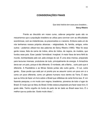 53
CONSIDERAÇÕES FINAIS
Que bela história tem esse povo brasileiro...
Darcy Ribeiro
Frente ao discutido em nosso curso, cabe-se perguntar quais são os
mecanismos que a população brasileira se utiliza para conviver com as dificuldades
econômicas, com as intolerâncias, os preconceitos e o racismo. Embora cada um de
nós tenhamos nossos próprios alicerces - religiosidade, fé, família, amigos, entre
outros - podemos utilizar-nos das palavras de Darcy Ribeiro (1995): “Mas foi essa
gente nossa, feita da carne de índios, alma de índios, de negros, de mulatos, que
fundou esse país. Esse ‘paisão’ formidável. Invejável. A maior faixa de terra fértil do
mundo, bombardeada pelo sol, pela energia do sol. É uma área imensa, preparada
para lavouras imensas, produtoras de tudo, principalmente de energia. A Amazônia
devia ser um país, porque é tão diferente. O nordeste, até a Bahia... outro país que é
diferente. A Paulistânia e as Minas Gerais juntas são outra gente... O sul, outra
gente... Esse povão que está por aí pronto pra se assumir como um povo em si e
como um povo diferente, como um gênero humano novo dentro da Terra. É claro
que eu tinha de fazer um livro sobre o Brasil que refletisse de certa forma isso. E vivi
fazendo pesquisa, e vivi muito com negros, brasileiros, pioneiros de todo o lugar do
Brasil. E li tudo que se falou do Brasil. Então estava preparado pra fazer esse livro. E
gosto dele. Tenho orgulho do fundo do peito de ter dado ao Brasil esse livro. É o
melhor que eu podia dar. Gosto muito disso.”.
 